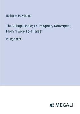 The Village Uncle; An Imaginary Retrospect, From Twice Told Tales: in large print