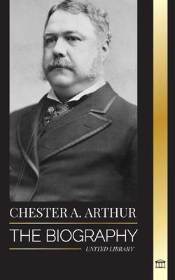 Chester A. Arthur: The biography of an Unexpected President in the White House, Changing America and Teachings