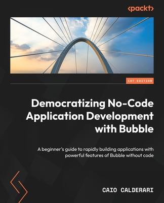 Democratizing No-Code Application Development with Bubble: A beginner’s guide to rapidly building applications with powerful features of Bubble withou