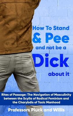 Professor Pluck’s How to Stand and Pee and not be a Dick about it: Rites of Passage: The Navigation of Masculinity between the Scylla of Radical Femin