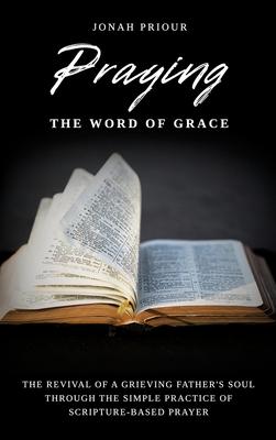 Praying the Word of Grace: The Revival of a Grieving Father’s Soul Through the Simple Practice of Scripture-Based Prayer
