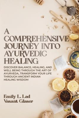 A Comprehensive Journey into Ayurvedic Healing: Discover Balance, Healing, and Wellbeing through the Art of Ayurveda, Transform Your Life Through Anci