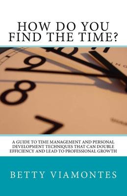 How Do You Find The Time?: A Guide To Time Management And Personal Development Techniques That Can Double Efficiency And Lead To Professional Gro
